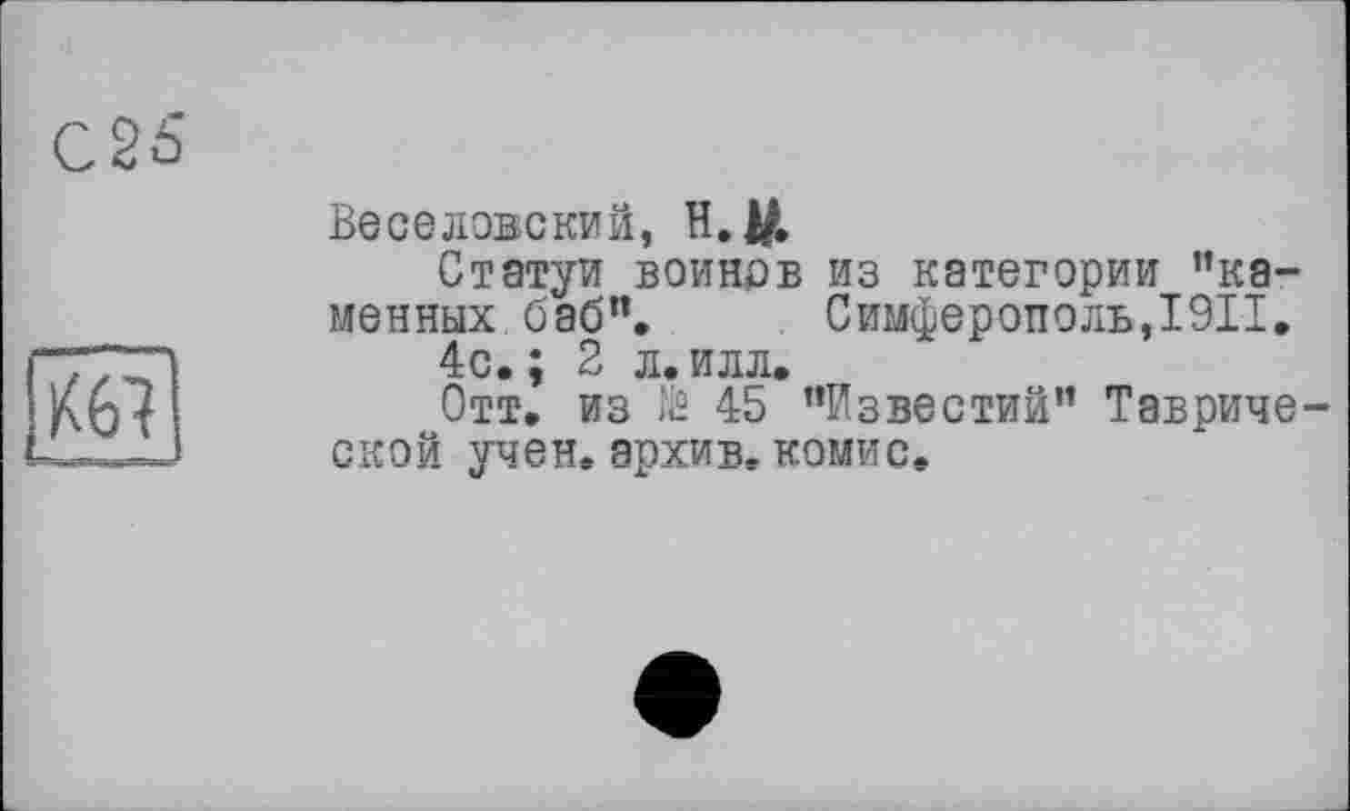 ﻿С25
Веселовский, H. ДО.
Статуи воинов из категории ’’каменных, баб". Симферополь,I9II.
4с. ; 2 л. илл.
Отт. из № 45 ’’Известий” Таврической учен, архив, комис.